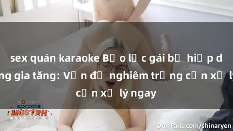 sex quán karaoke Bạo lực gái bị hiếp dâm đang gia tăng: Vấn đề nghiêm trọng cần xử lý ngay