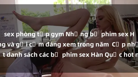 sex phòng tập gym Những bộ phim sex Hàn Quốc nóng bỏng và gợi cảm đáng xem trong năm  Cập nhật danh sách các bộ phim sex Hàn Quốc hot nhất chỉ có tại đây!
