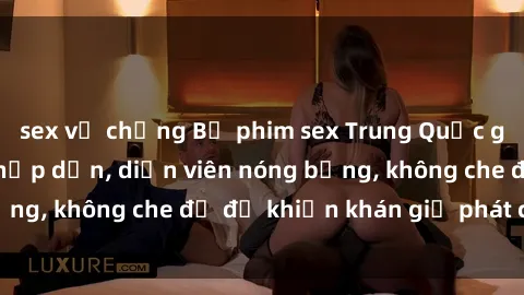 sex vợ chồng Bộ phim sex Trung Quốc gây sốt: Nội dung hấp dẫn, diễn viên nóng bỏng, không che đủ độ khiến khán giả phát cuồng!