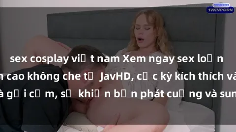 sex cosplay việt nam Xem ngay sex loạn luân vietsub đỉnh cao không che từ JavHD, cực kỳ kích thích và gợi cảm, sẽ khiến bạn phát cuồng và sung sướng không thôi!