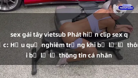 sex gái tây vietsub Phát hiện clip sex quay lén gây sốc: Hậu quả nghiêm trọng khi bị lộ lẻ thông tin cá nhân