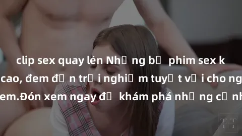 clip sex quay lén Những bộ phim sex không che HD đỉnh cao, đem đến trải nghiệm tuyệt vời cho người xem.Đón xem ngay để khám phá những cảnh quay đẹp mắt và kích thích.
