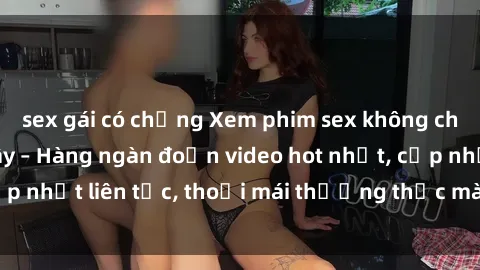 sex gái có chồng Xem phim sex không che miễn phí tại đây – Hàng ngàn đoạn video hot nhất, cập nhật liên tục, thoải mái thưởng thức mà không tốn kém.