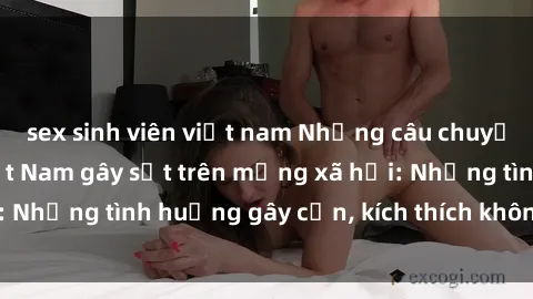sex sinh viên việt nam Những câu chuyện sex sinh viên Việt Nam gây sốt trên mạng xã hội: Những tình huống gây cấn, kích thích không thể bỏ qua