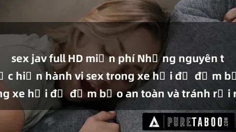 sex jav full HD miễn phí Những nguyên tắc cần nhớ khi thực hiện hành vi sex trong xe hơi để đảm bảo an toàn và tránh rủi ro.