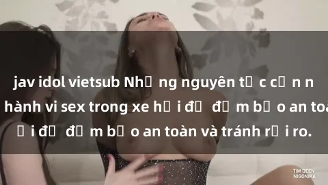 jav idol vietsub Những nguyên tắc cần nhớ khi thực hiện hành vi sex trong xe hơi để đảm bảo an toàn và tránh rủi ro.