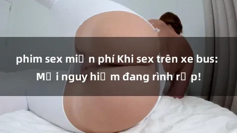phim sex miễn phí Khi sex trên xe bus: Mối nguy hiểm đang rình rập!