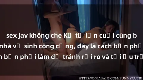 sex jav không che Kể từ lần cuối cùng bạn thực hành sex nhà vệ sinh công cộng, đây là cách bạn phải làm để tránh rủi ro và tối ưu trải nghiệm.