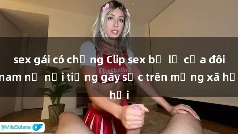 sex gái có chồng Clip sex bị lộ của đôi nam nữ nổi tiếng gây sốc trên mạng xã hội