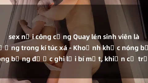 sex nơi công cộng Quay lén sinh viên làm tình ngay trên giường trong kí túc xá - Khoảnh khắc nóng bỏng được ghi lại bí mật, khiến cả trường học xôn xao.
