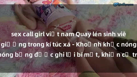 sex call girl việt nam Quay lén sinh viên làm tình ngay trên giường trong kí túc xá - Khoảnh khắc nóng bỏng được ghi lại bí mật, khiến cả trường học xôn xao.