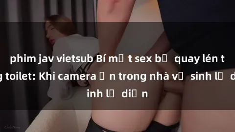 phim jav vietsub Bí mật sex bị quay lén trong toilet: Khi camera ẩn trong nhà vệ sinh lộ diện
