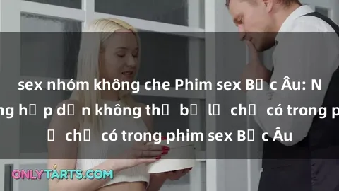 sex nhóm không che Phim sex Bắc Âu: Những cảnh nóng hấp dẫn không thể bỏ lỡ chỉ có trong phim sex Bắc Âu