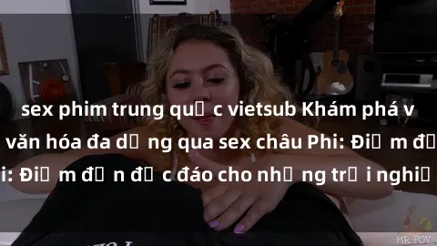 sex phim trung quốc vietsub Khám phá vẻ đẹp tự nhiên và văn hóa đa dạng qua sex châu Phi: Điểm đến độc đáo cho những trải nghiệm khó quên