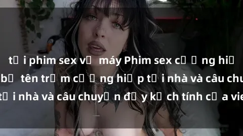 tải phim sex về máy Phim sex cưỡng hiếp vietsub: Nữ sinh bị tên trộm cưỡng hiếp tại nhà và câu chuyện đầy kịch tính của vietsub