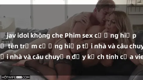 jav idol không che Phim sex cưỡng hiếp vietsub: Nữ sinh bị tên trộm cưỡng hiếp tại nhà và câu chuyện đầy kịch tính của vietsub
