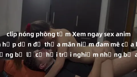 clip nóng phòng tắm Xem ngay sex anime vietsub cực hot và hấp dẫn để thỏa mãn niềm đam mê của bạn! Đừng bỏ lỡ cơ hội trải nghiệm những bộ anime đỉnh cao chỉ có tại đây!