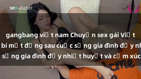 gangbang việt nam Chuyện sex gái Việt có chồng: Những bí mật đằng sau cuộc sống gia đình đầy nhiệt huyết và cảm xúc
