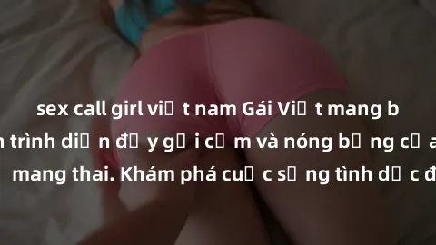 sex call girl việt nam Gái Việt mang bầu và làm tình: Màn trình diễn đầy gợi cảm và nóng bỏng của phụ nữ mang thai. Khám phá cuộc sống tình dục đầy hấp dẫn và mới lạ của họ!
