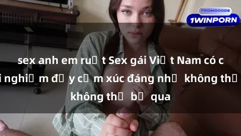 sex anh em ruột Sex gái Việt Nam có con: Trải nghiệm đầy cảm xúc đáng nhớ không thể bỏ qua