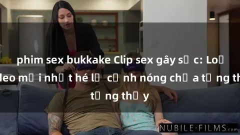 phim sex bukkake Clip sex gây sốc: Loạt video mới nhất hé lộ cảnh nóng chưa từng thấy