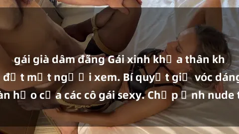 gái già dâm đãng Gái xinh khỏa thân khoe dáng nóng bỏng đốt mắt người xem. Bí quyết giữ vóc dáng hoàn hảo của các cô gái sexy. Chụp ảnh nude tự tin không sợ lộ hàng.