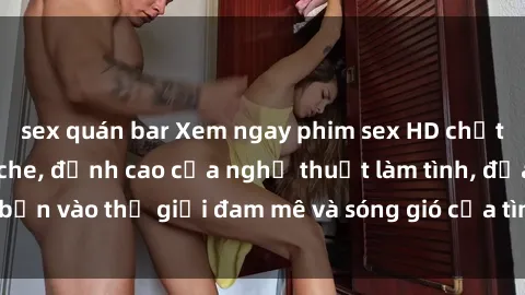 sex quán bar Xem ngay phim sex HD chất lượng cao không che, đỉnh cao của nghệ thuật làm tình, đưa bạn vào thế giới đam mê và sóng gió của tình yêu không giới hạn.