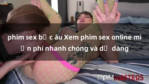 phim sex bắc âu Xem phim sex online miễn phí nhanh chóng và dễ dàng