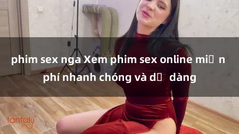 phim sex nga Xem phim sex online miễn phí nhanh chóng và dễ dàng