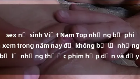 sex nữ sinh Việt Nam Top những bộ phim sex hay nhất nên xem trong năm nay để không bỏ lỡ những thước phim hấp dẫn và đầy kịch tính.
