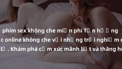 phim sex không che miễn phí Tận hưởng cuộc sống tình dục online không che với những trải nghiệm độc đáo và mới lạ. Khám phá cảm xúc mãnh liệt và thăng hoa cùng đối tác tại các trang web chuyên nghiệp.