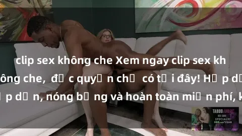 clip sex không che Xem ngay clip sex không che cực hot, không che,  độc quyền chỉ có tại đây! Hấp dẫn, nóng bỏng và hoàn toàn miễn phí, không thể bỏ qua!
