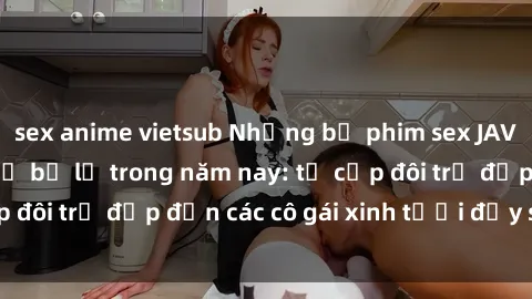 sex anime vietsub Những bộ phim sex JAV hot nhất không thể bỏ lỡ trong năm nay: từ cặp đôi trẻ đẹp đến các cô gái xinh tươi đầy sức hút.