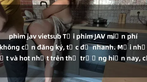 phim jav vietsub Tải phim JAV miễn phí chất lượng cao, không cần đăng ký, tốc độ nhanh. Mới nhất và hot nhất trên thị trường hiện nay, cập nhật hàng ngày.