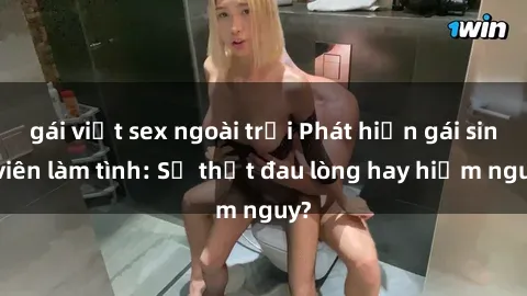 gái việt sex ngoài trời Phát hiện gái sinh viên làm tình: Sự thật đau lòng hay hiểm nguy?