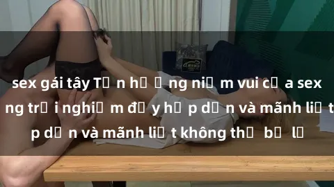 sex gái tây Tận hưởng niềm vui của sex với gái trẻ: những trải nghiệm đầy hấp dẫn và mãnh liệt không thể bỏ lỡ