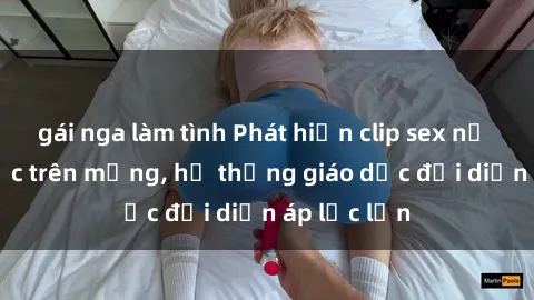 gái nga làm tình Phát hiện clip sex nữ sinh gây sốc trên mạng, hệ thống giáo dục đối diện áp lực lớn