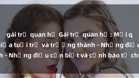 gái trẻ quan hệ Gái trẻ quan hệ: Mối quan hệ khác biệt giữa tuổi trẻ và trưởng thành - Những điều cần biết và cảnh báo từ chuyên gia