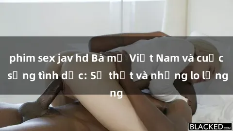 phim sex jav hd Bà mẹ Việt Nam và cuộc sống tình dục: Sự thật và những lo lắng