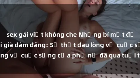 sex gái việt không che Những bí mật đằng sau vẻ ngoài gái già dâm đãng: Sự thật đau lòng về cuộc sống của phụ nữ đã qua tuổi thanh xuân