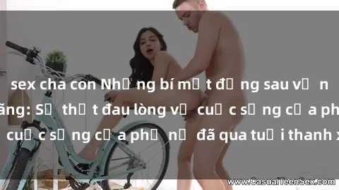 sex cha con Những bí mật đằng sau vẻ ngoài gái già dâm đãng: Sự thật đau lòng về cuộc sống của phụ nữ đã qua tuổi thanh xuân