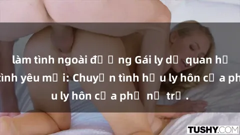 làm tình ngoài đường Gái ly dị quan hệ tìm kiếm tình yêu mới: Chuyện tình hậu ly hôn của phụ nữ trẻ.