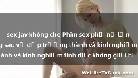 sex jav không che Phim sex phụ nữ lớn tuổi: Sức hút đằng sau vẻ đẹp trưởng thành và kinh nghiệm tình dục không giới hạn