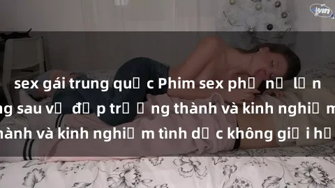 sex gái trung quốc Phim sex phụ nữ lớn tuổi: Sức hút đằng sau vẻ đẹp trưởng thành và kinh nghiệm tình dục không giới hạn