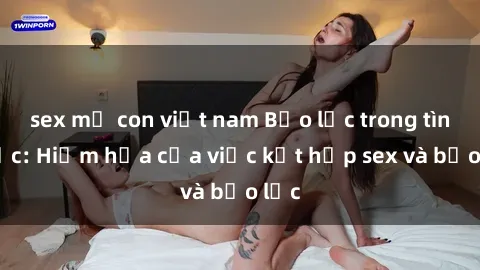 sex mẹ con việt nam Bạo lực trong tình dục: Hiểm họa của việc kết hợp sex và bạo lực