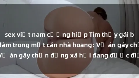 sex việt nam cưỡng hiếp Tìm thấy gái bị trói và bị hiếp dâm trong một căn nhà hoang: Vụ án gây chấn động xã hội đang được điều tra vào.
