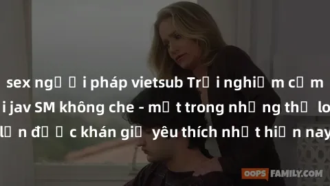 sex người pháp vietsub Trải nghiệm cảm xúc thăng hoa với jav SM không che - một trong những thể loại phim người lớn được khán giả yêu thích nhất hiện nay. Đảm bảo đem lại sự hấp dẫn, kích thích tối đa