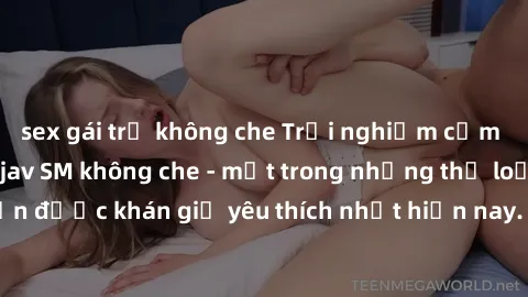 sex gái trẻ không che Trải nghiệm cảm xúc thăng hoa với jav SM không che - một trong những thể loại phim người lớn được khán giả yêu thích nhất hiện nay. Đảm bảo đem lại sự hấp dẫn, kích thích tối đa 