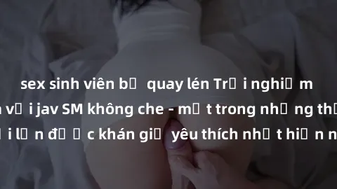 sex sinh viên bị quay lén Trải nghiệm cảm xúc thăng hoa với jav SM không che - một trong những thể loại phim người lớn được khán giả yêu thích nhất hiện nay. Đảm bảo đem lại sự hấp dẫn, kích thích tối