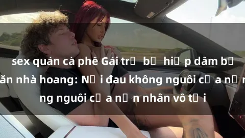 sex quán cà phê Gái trẻ bị hiếp dâm bạo lực trong căn nhà hoang: Nỗi đau không nguôi của nạn nhân vô tội